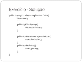 Exercício - Solução
public class cg125Adapter implements Carro{
Moto moto;
public cg125Adapter(){
this.moto = moto;
}
public void quatroRodas(Moto moto){
moto.duasRodas();
}
public void Volante(){
moto.guidao();
}
}

 