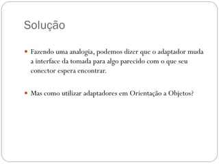 Solução
 Fazendo uma analogia, podemos dizer que o adaptador muda

a interface da tomada para algo parecido com o que seu
conector espera encontrar.
 Mas como utilizar adaptadores em Orientação a Objetos?

 