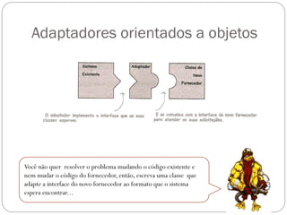 Adaptadores orientados a objetos

Você não quer resolver o problema mudando o código existente e
nem mudar o código do fornecedor, então, escreva uma classe que
adapte a interface do novo fornecedor ao formato que o sistema
espera encontrar...

 