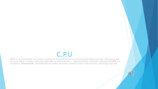 C.P.U
CPU es la abreviación de Unidad Central de Procesamiento, un componente básico de todo dispositivo que
procesa datos y realiza cálculos matemáticos-informáticos. ... Algunas de las funciones básicas del CPU son
recolectar información, decodificarla en partes menores y llevar a cabo instrucciones, que luego ejecuta.
 