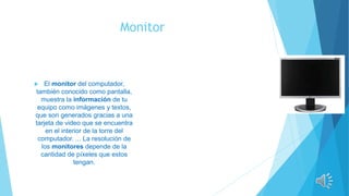 Monitor
 El monitor del computador,
también conocido como pantalla,
muestra la información de tu
equipo como imágenes y textos,
que son generados gracias a una
tarjeta de video que se encuentra
en el interior de la torre del
computador. ... La resolución de
los monitores depende de la
cantidad de píxeles que estos
tengan.
 