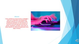Mouse
Como señalamos anteriormente, el mouse o
ratón es un dispositivo de entrada para
ingresar órdenes a la computadora, está
usualmente diseñado con dos botones: el
izquierdo sirve para ejecutar acciones de
activar, desplazar y acceder, entre otras; el
botón derecho se utiliza principalmente como
atajo a menús.
 