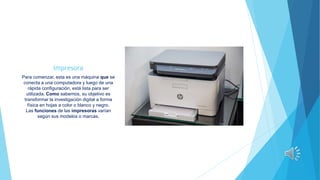 Impresora
Para comenzar, esta es una máquina que se
conecta a una computadora y luego de una
rápida configuración, está lista para ser
utilizada. Como sabemos, su objetivo es
transformar la investigación digital a forma
física en hojas a color o blanco y negro.
Las funciones de las impresoras varían
según sus modelos o marcas.
 