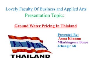 Lovely Faculty Of Business and Applied Arts
          Presentation Topic:

    Ground Water Pricing In Thialand

                           Presented By:
                           Asma Khanam
                           Mfashingoma Bosco
                           Jehangir Ali
 