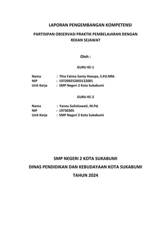 LAPORAN PENGEMBANGAN KOMPETENSI
PARTISIPAN OBSERVASI PRAKTIK PEMBELAJARAN DENGAN
REKAN SEJAWAT
Oleh :
GURU KE-1
Nama : Thia Fatma Santy Hoespa, S.Pd.MM.
NIP : 197209252003122001
Unit Kerja : SMP Negeri 2 Kota Sukabumi
GURU KE-2
Nama : Yaneu Sulistiawati, M.Pd.
NIP : 19730305
Unit Kerja : SMP Negeri 2 Kota Sukabumi
SMP NEGERI 2 KOTA SUKABUMI
DINAS PENDIDIKAN DAN KEBUDAYAAN KOTA SUKABUMI
TAHUN 2024
 