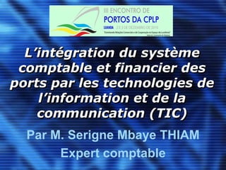 L’intégration du système comptable et financier des ports par les technologies de l’information et de la communication (TIC) Par M. Serigne Mbaye THIAM Expert comptable 