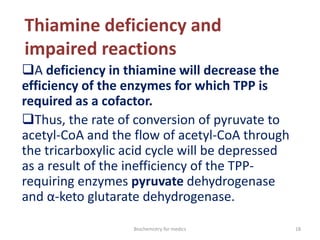 Thiamine deficiency and
impaired reactions
A deficiency in thiamine will decrease the
efficiency of the enzymes for which TPP is
required as a cofactor.
Thus, the rate of conversion of pyruvate to
acetyl-CoA and the flow of acetyl-CoA through
the tricarboxylic acid cycle will be depressed
as a result of the inefficiency of the TPP-
requiring enzymes pyruvate dehydrogenase
and α-keto glutarate dehydrogenase.
18Biochemistry for medics
 