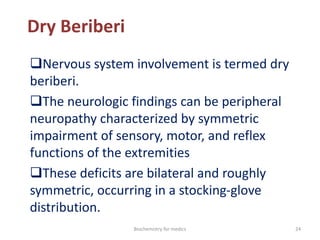 Dry Beriberi
Nervous system involvement is termed dry
beriberi.
The neurologic findings can be peripheral
neuropathy characterized by symmetric
impairment of sensory, motor, and reflex
functions of the extremities
These deficits are bilateral and roughly
symmetric, occurring in a stocking-glove
distribution.
24Biochemistry for medics
 