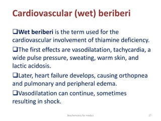Cardiovascular (wet) beriberi
Wet beriberi is the term used for the
cardiovascular involvement of thiamine deficiency.
The first effects are vasodilatation, tachycardia, a
wide pulse pressure, sweating, warm skin, and
lactic acidosis.
Later, heart failure develops, causing orthopnea
and pulmonary and peripheral edema.
Vasodilatation can continue, sometimes
resulting in shock.
27Biochemistry for medics
 
