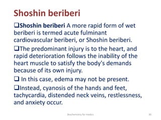 Shoshin beriberi
Shoshin beriberi A more rapid form of wet
beriberi is termed acute fulminant
cardiovascular beriberi, or Shoshin beriberi.
The predominant injury is to the heart, and
rapid deterioration follows the inability of the
heart muscle to satisfy the body's demands
because of its own injury.
 In this case, edema may not be present.
Instead, cyanosis of the hands and feet,
tachycardia, distended neck veins, restlessness,
and anxiety occur.
30Biochemistry for medics
 