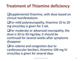 Treatment of Thiamine deficiency
Supplemental thiamine, with dose based on
clinical manifestations
For mild polyneuropathy, thiamine 10 to 20
mg once/day is given for 2 wk.
For moderate or advanced neuropathy, the
dose is 20 to 30 mg/day; it should be
continued for several weeks after symptoms
disappear.
For edema and congestion due to
cardiovascular beriberi, thiamine 100 mg IV
once/day is given for several days.
38Biochemistry for medics
 