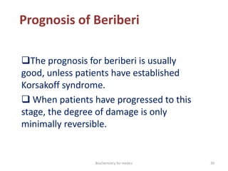 Prognosis of Beriberi
The prognosis for beriberi is usually
good, unless patients have established
Korsakoff syndrome.
 When patients have progressed to this
stage, the degree of damage is only
minimally reversible.
39Biochemistry for medics
 