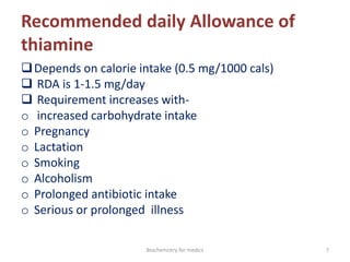 Recommended daily Allowance of
thiamine
Depends on calorie intake (0.5 mg/1000 cals)
 RDA is 1-1.5 mg/day
 Requirement increases with-
o increased carbohydrate intake
o Pregnancy
o Lactation
o Smoking
o Alcoholism
o Prolonged antibiotic intake
o Serious or prolonged illness
7Biochemistry for medics
 