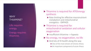 WHY
THIAMINE?
 Thiamine is required for ATP/energy
synthesis
 Rate-limiting for effective macronutrient
metabolism and mitochondrial
energetics - OXPHOS
 Thiamine is required for
mitochondrial oxidation and cellular
oxygenation
 Insufficient thiamine -> hypoxia
 No energy, no oxygenation, no life
 And lots of ill-health along the way
 One of the main drivers of chronic illness
 An important component of acute illness
Life requires
energy.
Energy requires
thiamine.
 