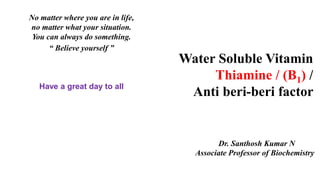 Water Soluble Vitamin
Thiamine / (B1) /
Anti beri-beri factor
Dr. Santhosh Kumar N
Associate Professor of Biochemistry
No matter where you are in life,
no matter what your situation.
You can always do something.
“ Believe yourself ”
Have a great day to all
 