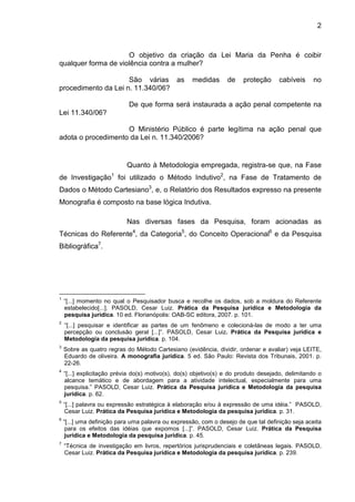 2
O objetivo da criação da Lei Maria da Penha é coibir
qualquer forma de violência contra a mulher?
São várias as medidas de proteção cabíveis no
procedimento da Lei n. 11.340/06?
De que forma será instaurada a ação penal competente na
Lei 11.340/06?
O Ministério Público é parte legítima na ação penal que
adota o procedimento da Lei n. 11.340/2006?
Quanto à Metodologia empregada, registra-se que, na Fase
de Investigação1
foi utilizado o Método Indutivo2
, na Fase de Tratamento de
Dados o Método Cartesiano3
, e, o Relatório dos Resultados expresso na presente
Monografia é composto na base lógica Indutiva.
Nas diversas fases da Pesquisa, foram acionadas as
Técnicas do Referente4
, da Categoria5
, do Conceito Operacional6
e da Pesquisa
Bibliográfica7
.
1
“[...] momento no qual o Pesquisador busca e recolhe os dados, sob a moldura do Referente
estabelecido[...]. PASOLD, Cesar Luiz. Prática da Pesquisa jurídica e Metodologia da
pesquisa jurídica. 10 ed. Florianópolis: OAB-SC editora, 2007. p. 101.
2
“[...] pesquisar e identificar as partes de um fenômeno e colecioná-las de modo a ter uma
percepção ou conclusão geral [...]”. PASOLD, Cesar Luiz. Prática da Pesquisa jurídica e
Metodologia da pesquisa jurídica. p. 104.
3
Sobre as quatro regras do Método Cartesiano (evidência, dividir, ordenar e avaliar) veja LEITE,
Eduardo de oliveira. A monografia jurídica. 5 ed. São Paulo: Revista dos Tribunais, 2001. p.
22-26.
4
“[...] explicitação prévia do(s) motivo(s), do(s) objetivo(s) e do produto desejado, delimitando o
alcance temático e de abordagem para a atividade intelectual, especialmente para uma
pesquisa.” PASOLD, Cesar Luiz. Prática da Pesquisa jurídica e Metodologia da pesquisa
jurídica. p. 62.
5
“[...] palavra ou expressão estratégica à elaboração e/ou à expressão de uma idéia.” PASOLD,
Cesar Luiz. Prática da Pesquisa jurídica e Metodologia da pesquisa jurídica. p. 31.
6
“[...] uma definição para uma palavra ou expressão, com o desejo de que tal definição seja aceita
para os efeitos das idéias que expomos [...]”. PASOLD, Cesar Luiz. Prática da Pesquisa
jurídica e Metodologia da pesquisa jurídica. p. 45.
7
“Técnica de investigação em livros, repertórios jurisprudenciais e coletâneas legais. PASOLD,
Cesar Luiz. Prática da Pesquisa jurídica e Metodologia da pesquisa jurídica. p. 239.
 