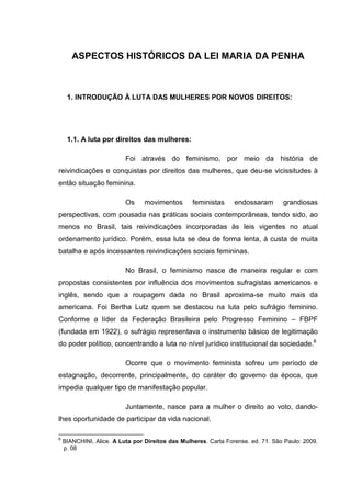 ASPECTOS HISTÓRICOS DA LEI MARIA DA PENHA
1. INTRODUÇÃO À LUTA DAS MULHERES POR NOVOS DIREITOS:
1.1. A luta por direitos das mulheres:
Foi através do feminismo, por meio da história de
reivindicações e conquistas por direitos das mulheres, que deu-se vicissitudes à
então situação feminina.
Os movimentos feministas endossaram grandiosas
perspectivas, com pousada nas práticas sociais contemporâneas, tendo sido, ao
menos no Brasil, tais reivindicações incorporadas às leis vigentes no atual
ordenamento jurídico. Porém, essa luta se deu de forma lenta, à custa de muita
batalha e após incessantes reivindicações sociais femininas.
No Brasil, o feminismo nasce de maneira regular e com
propostas consistentes por influência dos movimentos sufragistas americanos e
inglês, sendo que a roupagem dada no Brasil aproxima-se muito mais da
americana. Foi Bertha Lutz quem se destacou na luta pelo sufrágio feminino.
Conforme a líder da Federação Brasileira pelo Progresso Feminino – FBPF
(fundada em 1922), o sufrágio representava o instrumento básico de legitimação
do poder político, concentrando a luta no nível jurídico institucional da sociedade.8
Ocorre que o movimento feminista sofreu um período de
estagnação, decorrente, principalmente, do caráter do governo da época, que
impedia qualquer tipo de manifestação popular.
Juntamente, nasce para a mulher o direito ao voto, dando-
lhes oportunidade de participar da vida nacional.
8
BIANCHINI, Alice. A Luta por Direitos das Mulheres. Carta Forense. ed. 71. São Paulo: 2009.
p. 08
 