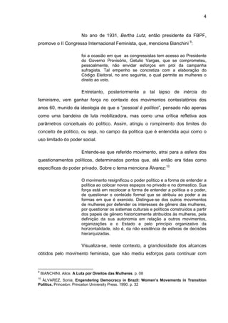 4
No ano de 1931, Bertha Lutz, então presidente da FBPF,
promove o II Congresso Internacional Feminista, que, menciona Bianchini 9
:
foi a ocasião em que as congressistas tem acesso ao Presidente
do Governo Provisório, Getulio Vargas, que se comprometeu,
pessoalmente, não envidar esforços em prol da campanha
sufragista. Tal empenho se concretiza com a elaboração do
Código Eleitoral, no ano seguinte, o qual permite as mulheres o
direito ao voto.
Entretanto, posteriormente a tal lapso de inércia do
feminismo, vem ganhar força no contexto dos movimentos contestatórios dos
anos 60, munido da ideologia de que o “pessoal é político”, pensado não apenas
como uma bandeira de luta mobilizadora, mas como uma crítica refletiva aos
parâmetros conceituais do político. Assim, atingiu o rompimento dos limites do
conceito de político, ou seja, no campo da política que é entendida aqui como o
uso limitado do poder social.
Entende-se que referido movimento, atrai para a esfera dos
questionamentos políticos, determinados pontos que, até então era tidas como
específicas do poder privado. Sobre o tema menciona Álvarez:10
O movimento resignificou o poder político e a forma de entender a
política ao colocar novos espaços no privado e no domestico. Sua
força está em recolocar a forma de entender a política e o poder,
de questionar o conteúdo formal que se atribuiu ao poder a as
formas em que é exercido. Distingue-se dos outros movimentos
de mulheres por defender os interesses de gênero das mulheres,
por questionar os sistemas culturais e políticos construídos a partir
dos papeis de gênero historicamente atribuídos às mulheres, pela
definição da sua autonomia em relação a outros movimentos,
organizações e o Estado e pelo princípio organizativo da
horizontalidade, isto é, da não existência de esferas de decisões
hierarquizadas.
Visualiza-se, neste contexto, a grandiosidade dos alcances
obtidos pelo movimento feminista, que não mediu esforços para continuar com
9
BIANCHINI, Alice. A Luta por Direitos das Mulheres. p. 08
10
ÁLVAREZ, Sonia. Engendering Democracy in Brazil: Women’s Movements in Transition
Politics. Princeton: Princeton University Press. 1990. p. 32
 