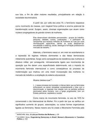 5
sua luta, a fim de obter maiores resultados, principalmente em relação à
sociedade discriminadora.
A partir daí, por volta dos anos 70, o feminismo reaparece
como movimento de massas, com inegável forca política e enorme potencial de
transformação social. Surgem, assim, diversas organizações que atuam como
núcleos congregadores de grande número de mulheres.
Elas desenvolvem atividades permanentes - grupos de trabalho,
pesquisa, debates, cursos, publicações - e participam de
campanhas que levaram milhares de mulheres as ruas por suas
reivindicações específicas, dentre as quais destacam-se:
sexualidade e violência, saúde, ideologia e formação profissional e
mercado de trabalho. 11
Ademais, o feminismo nasce aí, em meio ao autoritarismo e
a repressão do regimes militares dominantes e das falsas democracias
nitidamente autoritárias. Surge como conseqüência da resistência das mulheres à
ditadura militar, por conseguinte, intrinsecamente ligado aos movimentos de
oposição que lhe deram uma especificidade determinante, sob o impacto do
movimento feminista internacional e como conseqüência do processo de
modernização que implicou em uma maior incorporação das mulheres no
mercado de trabalho e a ampliação do sistema educacional.
Álvarez destaca que12
:
(...) nesse processo de transição o intenso labor que as feministas
enfrentaram ao serem obrigadas constantemente a lidar com a
discriminação, a repensar sua relação com os partidos políticos
dominados pelos homens, com a igreja progressista, com um
Estado patriarcal, capitalista e racista.
Como marco do movimento feminista, no ano de 1975 foi
comemorado o dia Internacional da Mulher. Foi a partir daí que se verifica um
significativo aumento de grupos, associações, ou outras formas organizativas
ligadas ao feminismo. Nesse mesmo ano foi criado o Movimento Feminista pela
11
BIANCHINI, Alice. A Luta por Direitos das Mulheres. p. 08
12
ÁLVAREZ, Sonia. Engendering Democracy in Brazil: Women’s Movements in Transition
Politics. p. 232
 