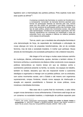 7
legislativo sem a intermediação dos partidos políticos. Pinto explicita muito bem
esse quadro ao afirmar15
:
A presença constante das feministas no cenário da Constituinte e
a consequente “conversão” da bancada feminina apontam para
formas de participação distintas da exercida pelo voto, formas
estas que não podem ser ignoradas e que talvez constituam a
forma mais acessível de participação política das feministas. Este
tipo de ação política, própria dos movimentos sociais, não passa
pela representação. Constitui-se em pressão organizada, tem tido
retornos significativos em momentos de mobilização e pode ser
entendida como uma resposta à falência do sistema partidário
como espaço de participação.
Tem-se, assim, que o resultado das articulações feministas é
uma demonstração da força, da capacidade de mobilização e articulação de
novas alianças em torno de propostas transformadoras, não só da condição
feminina, mas de toda a sociedade brasileira. A mulher quer participar. Busca
através de reivindicações uma sociedade participativa e não unilateral masculina.
Até chegar aí foi um longo e muitas vezes tortuoso caminho
de mudanças, dilemas, enfrentamentos, ajustes, derrotas e também vitórias. O
feminismo enfrentou o autoritarismo da ditadura militar construindo novos espaços
públicos democráticos ao mesmo tempo em que se rebelava contra o
autoritarismo patriarcal presente na família, na escola, nos espaços de trabalho,
também no Estado; descobriu que não era impossível manter a autonomia
ideológica e organizativa e interagir com os partidos políticos, com os sindicatos,
com outros movimentos sociais, com o Estado e até mesmo com organismos
supranacionais; rompeu fronteiras, criando novos espaços de interlocução e
atuação em especial, possibilitando o florescer de novas práticas, novas
iniciativas e identidades feministas.
Mas esse não é o ponto final do movimento, a cada vitória
surgem novas demandas e novos enfrentamentos. O feminismo está longe de ser
um consenso na sociedade brasileira, a implantação de políticas especiais para
15
PINTO, Celi Jardim. Participação (representação). Política da mulher no Brasil: limites e
perspectivas. In. SAFFIOTI, Heleieth e MUÑOZ-VARGAS, Monica (org) Mulher brasileira é
assim. Rio de Janeiro: Rosa dos Tempos/NIPAS e Brasília: UNICEF, 1994. p. 265
 