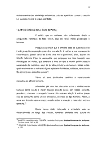 8
mulheres enfrentam ainda hoje resistências culturais e políticas, como é o caso da
Lei Maria da Penha, a seguir abordado.
1.2. Breve histórico da Lei Maria da Penha:
É sabido que as mulheres vêm enfrentando, desde a
antiguidade, violências de toda ordem, seja ela física, moral, psicológica e
humana.
Pesquisas apontam que a primeira base de sustentação da
ideologia de hierarquização masculina em relação à mulher, e sua consequente
subordinação, possui cerca de 2.500 (dois mil e quinhentos) anos, através do
filósofo helenista Filon da Alexandria, que propagou sua tese baseado nas
concepções de Platão, que defendia a idéia de que a mulher pouco possuía
capacidade de raciocínio, além de ter alma inferior à do homem. Idéias, estas,
que transformaram a mulher na figura repleta de futilidades, vaidades, relacionada
tão-somente aos aspectos carnais16
.
Vê-se, aí, uma justificativa científica à superioridade
masculina ao gênero feminino.
Aristóteles, por sua vez, discorreu sobre o conhecimento
humano como sendo o maior alcance oriundo desse ser. Nesse contexto,
posicionou o homem com superioridade e divindade em relação à mulher, já que
esta se compunha como um ser emocional, desviado do tipo humano. Assim, a
alma tem domínio sobre o corpo; a razão sobre a emoção; o masculino sobre o
feminino.17
Diante dessa visão deturpada a sociedade veio se
desenvolvendo ao longo dos séculos, tornando existente uma cultura de
16
CAMPOS, Amini Haddad e CORRÊA, Lindinalva Rodrigues. Direitos Humanos das Mulheres.
Curitiba: Juruá, 2007. p. 99.
17
CAMPOS, Amini Haddad e CORRÊA, Lindinalva Rodrigues. Direitos Humanos das Mulheres.
p. 100.
 