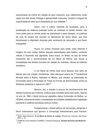 9
subordinação da mulher em relação ao sexo masculino, que, infelizmente, ainda
vigora nos dias atuais. Protege a agressividade masculina, constrói a imagem da
superioridade do sexo que é respeitado por sua virilidade.18
Assim, com a cultura machista da sociedade, junto à
banalização da violência praticada contra as mulheres no âmbito familiar, não
havia saída para as vítimas senão se submeterem a essa situação, na ausência
de uma lei severa que punisse os agressores de forma eficaz, que lhes
devolvessem a dignidade ofuscada pelo sentimento de repressão a que foram
subjugadas.
Houve um prolixo processo para então, estar defronte à
imagem de uma mulher distinta daquela estereotipada pela história, contendo
valores e buscando sua dignidade. Essa busca, no Brasil, se deu de forma
incessante até o sancionamento da Lei Maria da Penha, que trouxe a
consolidação dos direitos humanos em relação às mulheres, vítimas de violência
doméstica.
A Lei Maria da Penha teve como alicerce uma série de
fatores para sua criação. Inicialmente, cabe descrever acerca da 1ª Conferência
Mundial sobre a Mulher, realizada no México, que resultou na elaboração da
Convenção sobre a Eliminação de Todas as Formas de Discriminação contra as
Mulheres, passando a vigorar em 198119
.
Decorre, daí, o impulso à procura do reconhecimento dos
direitos humanos das mulheres, embora esse resultado tenha sido tardio. Apenas
no ano de 1984 o Brasil tornou-se signatário dessa Convenção da Mulher, ou
CEDAW, discorrendo sobre a necessidade dos Estados estabelecerem legislação
pertinente à violência doméstica contra a mulher.
Posteriormente, o Brasil ratificou tal Convenção, abrigando o
fórum internacional que aprovou a Convenção Interamericana para Prevenir,
18
DIAS, Maria Berenice. A Lei Maria da Penha na Justiça. Revista dos Tribunais, São Paulo:
2007. p. 16.
19
CAMPOS, Amini Haddad e CORRÊA, Lindinalva Rodrigues. Direitos Humanos das Mulheres.
p. 42.
 