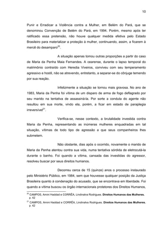 10
Punir e Erradicar a Violência contra a Mulher, em Belém do Pará, que se
denominou Convenção de Belém do Pará, em 1994. Porém, mesmo após ter
ratificado essa pretensão, não houve qualquer medida efetiva pelo Estado
Brasileiro para materializar a proteção à mulher, continuando, assim, a ficarem à
mercê do desamparo20
.
A situação apenas tomou outras proporções a partir do caso
de Maria da Penha Maia Fernandes. A cearense, durante o lapso temporal do
matrimônio contraído com Heredia Viveiros, conviveu com seu temperamento
agressivo e hostil, não se atrevendo, entretanto, a separar-se do cônjuge temendo
por sua reação.
Infelizmente a situação se tornou mais gravosa. No ano de
1983, Maria da Penha foi vítima de um disparo de arma de fogo deflagrado por
seu marido na tentativa de assassiná-la. Por sorte a conduta do agente não
resultou em sua morte, vindo ela, porém, a ficar em estado de paraplegia
irreversível21
.
Verifica-se, nesse contexto, a brutalidade investida contra
Maria da Penha, representando as inúmeras mulheres enquadradas em tal
situação, vítimas de todo tipo de agressão a que seus companheiros lhes
submetem.
Não obstante, dias após o ocorrido, novamente o marido de
Maria da Penha atentou contra sua vida, numa tentativa sórdida de eletrocutá-la
durante o banho. Foi quando a vítima, cansada das investidas do agressor,
resolveu buscar por seus direitos humanos.
Decorreu cerca de 15 (quinze) anos o processo instaurado
pelo Ministério Público, em 1984, sem que houvesse qualquer posição da Justiça
Brasileira quanto à condenação do acusado, que se encontrava em liberdade. Foi
quando a vítima buscou os órgão internacionais protetores dos Direitos Humanos,
20
CAMPOS, Amini Haddad e CORRÊA, Lindinalva Rodrigues. Direitos Humanos das Mulheres.
p. 42
21
CAMPOS, Amini Haddad e CORRÊA, Lindinalva Rodrigues. Direitos Humanos das Mulheres.
p. 42
 