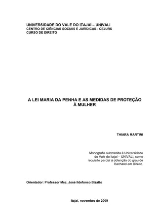UNIVERSIDADE DO VALE DO ITAJAÍ – UNIVALI
CENTRO DE CIÊNCIAS SOCIAIS E JURÍDICAS - CEJURS
CURSO DE DIREITO
A LEI MARIA DA PENHA E AS MEDIDAS DE PROTEÇÃO
À MULHER
THIARA MARTINI
Monografia submetida à Universidade
do Vale do Itajaí – UNIVALI, como
requisito parcial à obtenção do grau de
Bacharel em Direito.
Orientador: Professor Msc. José Ildefonso Bizatto
Itajaí, novembro de 2009
 