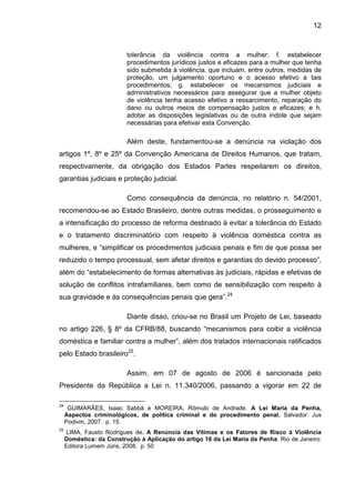 12
tolerância da violência contra a mulher; f. estabelecer
procedimentos jurídicos justos e eficazes para a mulher que tenha
sido submetida à violência, que incluam, entre outros, medidas de
proteção, um julgamento oportuno e o acesso efetivo a tais
procedimentos; g. estabelecer os mecanismos judiciais e
administrativos necessários para assegurar que a mulher objeto
de violência tenha acesso efetivo a ressarcimento, reparação do
dano ou outros meios de compensação justos e eficazes; e h.
adotar as disposições legislativas ou de outra índole que sejam
necessárias para efetivar esta Convenção.
Além deste, fundamentou-se a denúncia na violação dos
artigos 1º, 8º e 25º da Convenção Americana de Direitos Humanos, que tratam,
respectivamente, da obrigação dos Estados Partes respeitarem os direitos,
garantias judiciais e proteção judicial.
Como consequência da denúncia, no relatório n. 54/2001,
recomendou-se ao Estado Brasileiro, dentre outras medidas, o prosseguimento e
a intensificação do processo de reforma destinado à evitar a tolerância do Estado
e o tratamento discriminatório com respeito à violência doméstica contra as
mulheres, e “simplificar os procedimentos judiciais penais e fim de que possa ser
reduzido o tempo processual, sem afetar direitos e garantias do devido processo”,
além do “estabelecimento de formas alternativas às judiciais, rápidas e efetivas de
solução de conflitos intrafamiliares, bem como de sensibilização com respeito à
sua gravidade e às consequências penais que gera”.24
Diante disso, criou-se no Brasil um Projeto de Lei, baseado
no artigo 226, § 8º da CFRB/88, buscando “mecanismos para coibir a violência
doméstica e familiar contra a mulher”, além dos tratados internacionais ratificados
pelo Estado brasileiro25
.
Assim, em 07 de agosto de 2006 é sancionada pelo
Presidente da República a Lei n. 11.340/2006, passando a vigorar em 22 de
24
GUIMARÃES, Isaac Sabbá e MOREIRA, Rômulo de Andrade. A Lei Maria da Penha,
Aspectos criminológicos, de política criminal e do procedimento penal. Salvador: Jus
Podivm, 2007. p. 15.
25
LIMA, Fausto Rodrigues de. A Renúncia das Vítimas e os Fatores de Risco à Violência
Doméstica: da Construção á Aplicação do artigo 16 da Lei Maria da Penha. Rio de Janeiro:
Editora Lumem Júris, 2008. p. 50
 