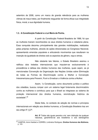 13
setembro de 2006, como um marco de grande relevância para as mulheres
vítimas de maus tratos, por finalmente resguardar de forma eficaz sua integridade
física, moral, e sua dignidade humana.
1.3. A Constituição Federal e a Lei Maria da Penha.
A partir da Constituição Federal Brasileira de 1988, foi que
as mulheres tiveram reconhecidos os seus direitos humanos e cidadania plena.
Essa conquista decorreu principalmente das grandes mobilizações, realizados
pelas próprias mulheres, através de ações direcionadas ao Congresso Nacional,
apresentando emendas populares e articulando movimentos que resultaram na
inserção da igualdade de direitos sob os aspectos de gênero, raça e etnias.
Não obstante tais fatores, o Estado Brasileiro assinou e
ratificou dois tratados internacionais que imputam-se exclusivamente à
procedência e defesa dos direitos humanos das mulheres, quais sejam, as já
mencionadas Convenção da Organização das Nações Unidas sobre Eliminação
de todas as Formas de Discriminação contra a Mulher e Convenção
Interamericana para Prevenir, Punir e Erradicar a Violência contra a Mulher.
Assim, “a Constituição, como documento jurídico e político
dos cidadãos, buscou romper com um sistema legal fortemente discriminatório
contra as mulheres e contribuiu para que o Brasil se integrasse ao sistema de
proteção internacional dos direitos humanos, reivindicação histórica da
sociedade”.26
Desta feita, no contexto de adoção de normas e princípios
internacionais em relação aos direitos humanos, a Constituição Brasileira traz em
seu artigo 5º, § 2º:
Art. 5º Todos são iguais perante a lei, sem distinção de qualquer
natureza, garantindo-se aos brasileiros e aos estrangeiros
26
CAMPOS, Amini Haddad e CORRÊA, Lindinalva Rodrigues. Direitos Humanos das Mulheres.
p. 143.
 