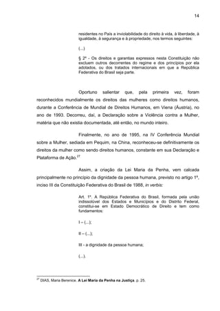 14
residentes no País a inviolabilidade do direito à vida, à liberdade, à
igualdade, à segurança e à propriedade, nos termos seguintes:
(...)
§ 2º - Os direitos e garantias expressos nesta Constituição não
excluem outros decorrentes do regime e dos princípios por ela
adotados, ou dos tratados internacionais em que a República
Federativa do Brasil seja parte.
Oportuno salientar que, pela primeira vez, foram
reconhecidos mundialmente os direitos das mulheres como direitos humanos,
durante a Conferência de Mundial de Direitos Humanos, em Viena (Áustria), no
ano de 1993. Decorreu, daí, a Declaração sobre a Violência contra a Mulher,
matéria que não existia documentada, até então, no mundo inteiro.
Finalmente, no ano de 1995, na IV Conferência Mundial
sobre a Mulher, sediada em Pequim, na China, reconheceu-se definitivamente os
direitos da mulher como sendo direitos humanos, constante em sua Declaração e
Plataforma de Ação.27
Assim, a criação da Lei Maria da Penha, vem calcada
principalmente no princípio da dignidade da pessoa humana, previsto no artigo 1º,
inciso III da Constituição Federativa do Brasil de 1988, in verbis:
Art. 1º. A República Federativa do Brasil, formada pela união
indissolúvel dos Estados e Municípios e do Distrito Federal,
constitui-se em Estado Democrático de Direito e tem como
fundamentos:
I – (...);
II – (...);
III - a dignidade da pessoa humana;
(...).
27
DIAS, Maria Berenice. A Lei Maria da Penha na Justiça. p. 25.
 