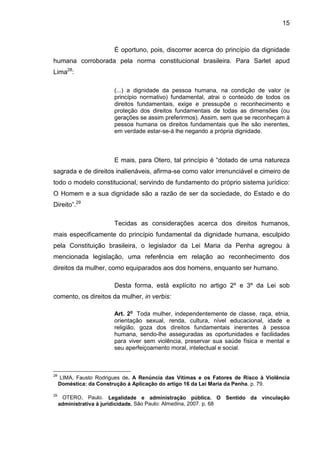 15
É oportuno, pois, discorrer acerca do princípio da dignidade
humana corroborada pela norma constitucional brasileira. Para Sarlet apud
Lima28
:
(...) a dignidade da pessoa humana, na condição de valor (e
princípio normativo) fundamental, atrai o conteúdo de todos os
direitos fundamentais, exige e pressupõe o reconhecimento e
proteção dos direitos fundamentais de todas as dimensões (ou
gerações se assim preferirmos). Assim, sem que se reconheçam à
pessoa humana os direitos fundamentais que lhe são inerentes,
em verdade estar-se-á lhe negando a própria dignidade.
E mais, para Otero, tal princípio é “dotado de uma natureza
sagrada e de direitos inalienáveis, afirma-se como valor irrenunciável e cimeiro de
todo o modelo constitucional, servindo de fundamento do próprio sistema jurídico:
O Homem e a sua dignidade são a razão de ser da sociedade, do Estado e do
Direito”.29
Tecidas as considerações acerca dos direitos humanos,
mais especificamente do princípio fundamental da dignidade humana, esculpido
pela Constituição brasileira, o legislador da Lei Maria da Penha agregou à
mencionada legislação, uma referência em relação ao reconhecimento dos
direitos da mulher, como equiparados aos dos homens, enquanto ser humano.
Desta forma, está explícito no artigo 2º e 3º da Lei sob
comento, os direitos da mulher, in verbis:
Art. 2o
Toda mulher, independentemente de classe, raça, etnia,
orientação sexual, renda, cultura, nível educacional, idade e
religião, goza dos direitos fundamentais inerentes à pessoa
humana, sendo-lhe asseguradas as oportunidades e facilidades
para viver sem violência, preservar sua saúde física e mental e
seu aperfeiçoamento moral, intelectual e social.
28
LIMA, Fausto Rodrigues de. A Renúncia das Vítimas e os Fatores de Risco à Violência
Doméstica: da Construção á Aplicação do artigo 16 da Lei Maria da Penha. p. 79.
29
OTERO, Paulo. Legalidade e administração pública. O Sentido da vinculação
administrativa à juridicidade. São Paulo: Almedina, 2007. p. 68
 
