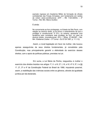 19
exemplo ingresso em Academia Militar de formação de oficiais
combatentes das Forças Armadas), com fundamento em razões
de ordem sócio-constitucional. (STF – RE 1120.305/RJ – 2ª
Turma – Rel. Min. Marco Aurélio)
E ainda:
No concernente ao foro privilegiado, no Estado de São Paulo, com
relação ao divórcio direto, já se firmou o entendimento de que o
privilégio é constitucional. O STJ, no entanto, apresenta uma
tendência para considerar este privilégio de foro, no caso do
divórcio direito, inconstitucional. (STJ – REsp. 27.483/SP – Rel.
Min. Waldemar Zveiter – 3ª Turma – DJ 07.04.1997, p. 11.112).
Assim, a novel legislação em favor da mulher, não buscou
apenas assegurá-las de seus direitos fundamentais, já concebidos pela
Constituição, mas principalmente garantir a efetividade do exercício desses
direitos, com o apoio de políticas públicas, previstas na Lei.
Em suma, a Lei Maria da Penha, resguardou à mulher o
exercício dos direitos trazidos nos artigos 1º, II e III; 3º, I, III, e IV; 4º II; 5º, I e §§
1º, 2º, 3º e 4º da Constituição Federal do Brasil de 1988, imputando possível,
assim, a reabilitação das vivências sociais entre os gêneros, através da igualdade
jurídica por ela declarada.
 