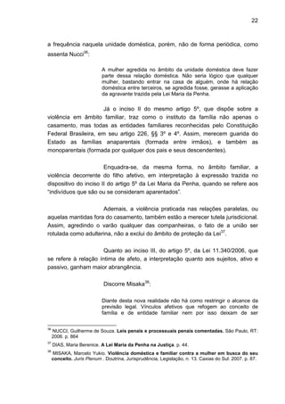 22
a frequência naquela unidade doméstica, porém, não de forma periódica, como
assenta Nucci36
:
A mulher agredida no âmbito da unidade doméstica deve fazer
parte dessa relação doméstica. Não seria lógico que qualquer
mulher, bastando entrar na casa de alguém, onde há relação
doméstica entre terceiros, se agredida fosse, gerasse a aplicação
da agravante trazida pela Lei Maria da Penha.
Já o inciso II do mesmo artigo 5º, que dispõe sobre a
violência em âmbito familiar, traz como o instituto da família não apenas o
casamento, mas todas as entidades familiares reconhecidas pelo Constituição
Federal Brasileira, em seu artigo 226, §§ 3º e 4º. Assim, merecem guarida do
Estado as famílias anaparentais (formada entre irmãos), e também as
monoparentais (formada por qualquer dos pais e seus descendentes).
Enquadra-se, da mesma forma, no âmbito familiar, a
violência decorrente do filho afetivo, em interpretação à expressão trazida no
dispositivo do inciso II do artigo 5º da Lei Maria da Penha, quando se refere aos
“indivíduos que são ou se consideram aparentados”.
Ademais, a violência praticada nas relações paralelas, ou
aquelas mantidas fora do casamento, também estão a merecer tutela jurisdicional.
Assim, agredindo o varão qualquer das companheiras, o fato de a união ser
rotulada como adulterina, não a exclui do âmbito de proteção da Lei37
.
Quanto ao inciso III, do artigo 5º, da Lei 11.340/2006, que
se refere à relação íntima de afeto, a interpretação quanto aos sujeitos, ativo e
passivo, ganham maior abrangência.
Discorre Misaka38
:
Diante desta nova realidade não há como restringir o alcance da
previsão legal. Vínculos afetivos que refogem ao conceito de
família e de entidade familiar nem por isso deixam de ser
36
NUCCI, Guilherme de Souza. Leis penais e processuais penais comentadas. São Paulo, RT:
2006. p. 864
37
DIAS, Maria Berenice. A Lei Maria da Penha na Justiça. p. 44.
38
MISAKA, Marcelo Yukio. Violência doméstica e familiar contra a mulher em busca do seu
conceito. Juris Plenum . Doutrina, Jurisprudência, Legislação, n. 13. Caxias do Sul: 2007. p. 87.
 