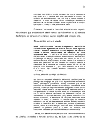 23
marcados pela violência. Assim, namorados e noivos, mesmo que
não vivam sob o mesmo teto, mas resultando a situação de
violência do relacionamento, faz com que a mulher mereça o
abrigo da Lei Maria da Penha. Para a configuração de violência
doméstica é necessário um nexo entre a agressão e a situação
que a gerou, ou seja, a relação íntima de afeto.
Entretanto, para efeitos desta Lei, não se mostra requisito
indispensável que a violência em âmbito familiar se dê dentro do lar ou domicílio
da ofendida, até porque nem sempre os sujeitos coabitam sob o mesmo teto.
Nesse sentido tem-se o julgado:
Penal. Processo Penal. Declínio Competência. Recurso em
sentido estrito. Agressão via pública. Vínculo entre agressor
e vítima. Violência doméstica. Juizado especial de violência
contra a mulher. Necessidade de instrução do feito.
Provimento SER. 1 – Para a lei 11.340/06, o local em que pode
ser praticada a violência doméstica e familiar contra a mulher não
se restringe ao espaço demarcado pelo recinto do lar ou do
domicílio em que esteja vivendo a vítima. Desde que a violência
tenha sido praticada em um contexto de violência familiar é
irrelevante se a violência foi praticada dentro do lar ou em
qualquer outro ambiente. (...). (2ª Turma Criminal, TJDF. RE n.
01.1.107789-6. Rel. Gislene Pinheiro. Provimento unânime.
15/03/2007).
E ainda, extrai-se do corpo do acórdão:
No caso de ambiente doméstico, expressão utilizada pela lei,
privilegia-se o espaço em que se dá alguma forma de violência
(física, psicológica, patrimonial, moral), bastando que tal se
consume da unidade doméstica de convívio permanente entre
pessoas, ainda que esporadicamente agregadas e sem vínculo
afetivo ou familiar entre si. Em se tratando de ambiente familiar já
não prevalecerá o caráter espacial do lar ou da coabitação, mas
sim o vínculo familiar decorrente do parentesco natural, por
afinidade ou por vontade expressa (civil). Assim, mesmo fora do
recinto doméstico, a existência de relações familiares entre
agressor e vítima, já permitirá a caracterização da violência
doméstica. Por fim, em se tratando de relações de afeto dispensa-
se tanto a coabitação sob o mesmo teto, quanto o parentesco
familiar, sendo suficiente relação íntima de afeto e convivência,
presente ou pretérita (como é o caso, por exemplo, dos
namorados ou casais que não convivem sob o mesmo teto).
Tem-se, daí, extensa interpretação aos casos de ocorrência
de violência doméstica e familiar, devendo-se, de outro norte, atentar-se às
 
