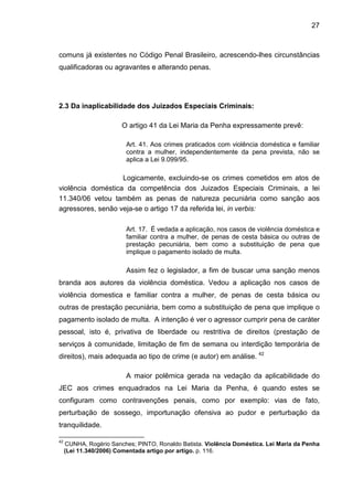 27
comuns já existentes no Código Penal Brasileiro, acrescendo-lhes circunstâncias
qualificadoras ou agravantes e alterando penas.
2.3 Da inaplicabilidade dos Juizados Especiais Criminais:
O artigo 41 da Lei Maria da Penha expressamente prevê:
Art. 41. Aos crimes praticados com violência doméstica e familiar
contra a mulher, independentemente da pena prevista, não se
aplica a Lei 9.099/95.
Logicamente, excluindo-se os crimes cometidos em atos de
violência doméstica da competência dos Juizados Especiais Criminais, a lei
11.340/06 vetou também as penas de natureza pecuniária como sanção aos
agressores, senão veja-se o artigo 17 da referida lei, in verbis:
Art. 17. É vedada a aplicação, nos casos de violência doméstica e
familiar contra a mulher, de penas de cesta básica ou outras de
prestação pecuniária, bem como a substituição de pena que
implique o pagamento isolado de multa.
Assim fez o legislador, a fim de buscar uma sanção menos
branda aos autores da violência doméstica. Vedou a aplicação nos casos de
violência domestica e familiar contra a mulher, de penas de cesta básica ou
outras de prestação pecuniária, bem como a substituição de pena que implique o
pagamento isolado de multa. A intenção é ver o agressor cumprir pena de caráter
pessoal, isto é, privativa de liberdade ou restritiva de direitos (prestação de
serviços à comunidade, limitação de fim de semana ou interdição temporária de
direitos), mais adequada ao tipo de crime (e autor) em análise. 42
A maior polêmica gerada na vedação da aplicabilidade do
JEC aos crimes enquadrados na Lei Maria da Penha, é quando estes se
configuram como contravenções penais, como por exemplo: vias de fato,
perturbação de sossego, importunação ofensiva ao pudor e perturbação da
tranquilidade.
42
CUNHA, Rogério Sanches; PINTO, Ronaldo Batista. Violência Doméstica. Lei Maria da Penha
(Lei 11.340/2006) Comentada artigo por artigo. p. 116.
 
