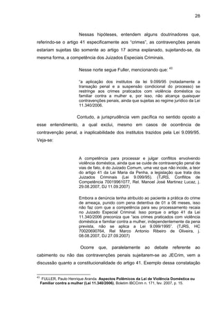 28
Nessas hipóteses, entendem alguns doutrinadores que,
referindo-se o artigo 41 especificamente aos “crimes”, as contravenções penais
estariam sujeitas tão somente ao artigo 17 acima explanado, sujeitando-se, da
mesma forma, a competência dos Juizados Especiais Criminais.
Nesse norte segue Fuller, mencionando que: 43
“a aplicação dos institutos da lei 9.099/95 (notadamente a
transação penal e a suspensão condicional do processo) se
restringe aos crimes praticados com violência doméstica ou
familiar contra a mulher e, por isso, não alcança quaisquer
contravenções penais, ainda que sujeitas ao regime jurídico da Lei
11.340/2006.
Contudo, a jurisprudência vem pacífica no sentido oposto a
esse entendimento, a qual exclui, mesmo em casos de ocorrência de
contravenção penal, a inaplicabilidade dos institutos trazidos pela Lei 9.099/95.
Veja-se:
A competência para processar e julgar conflitos envolvendo
violência doméstica, ainda que se cuide de contravenção penal de
vias de fato, é do Juizado Comum, uma vez que não incide, a teor
do artigo 41 da Lei Maria da Penha, a legislação que trata dos
Juizados Criminais (Lei 9.099/95). (TJRS, Conflitos de
Competência 70019961077, Rel. Manoel José Martinez Lucaz, j.
29.08.2007, DJ 11.09.2007)
Embora a denúncia tenha atribuído ao paciente a prática do crime
de ameaça, punido com pena detentiva de 01 a 06 meses, isso
não faz com que a competência para seu processamento recaia
no Juizado Especial Criminal. Isso porque o artigo 41 da Lei
11.340/2006 preconiza que “aos crimes praticados com violência
doméstica e familiar contra a mulher, independentemente da pena
prevista, não se aplica a Lei 9.099/1995”. (TJRS, HC
70020690764, Rel Marco Antonio Ribeiro de Oliveira, j.
08.08.2007, DJ 27.09.2007)
Ocorre que, paralelamente ao debate referente ao
cabimento ou não das contravenções penais sujeitarem-se ao JECrim, vem a
discussão quanto a constitucionalidade do artigo 41. Exemplo dessa constatação
43
FULLER, Paulo Henrique Aranda. Aspectos Polêmicos da Lei de Violência Doméstica ou
Familiar contra a mulher (Lei 11.340/2006), Boletim IBCCrim n. 171, fev. 2007, p. 15.
 