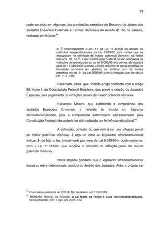 29
pode ser visto em algumas das conclusões extraídas do Encontro de Juízes dos
Juizados Especiais Criminais e Turmas Recursais do estado do Rio de Janeiro,
realizado em Búzios:44
a) É inconstitucional o art. 41 da Lei 11.340/06 ao afastar os
institutos despenalizadores da Lei 9.099/95 para crimes que se
enquadram na definição de menor potencial ofensivo, na forma
dos arts. 98, I e 5º, I, da Constituição Federal; b) são aplicáveis os
institutos despenalizadores da lei 9.099/95 aos crimes abrabgidos
pela lei 11.340/2006 quando o limite máximo da pena privativa de
liberdade cominada em abstrato se confinar com os limites
previstos no art. 61 da Lei 9099/95, com a redação que lhe deu a
Lei 11.313/06.
Salientam, ainda, que referido artigo confronta com o artigo
98, inciso I, da Constituição Federal Brasileira, que prevê a criação de Juizados
Especiais para julgamento de infrações penais de menor potencial ofensivo.
Esclarece Moreira, que subtraindo a competência dos
Juizados Especiais Criminais, a referida lei incidiu em flagrante
inconstitucionalidade, pois a competência determinada expressamente pela
Constituição Federal não poderia ter sido reduzida por lei infraconstitucional.45
A definição, contudo, do que vem a ser uma infração penal
de menor potencial ofensivo, é algo de cabe ao legislador infraconstitucional
indicar. E, de fato, o fez. Inicialmente por meio da Lei 9.099/95 e, posteriormente,
com a Lei 11.313/06, que ampliou o conceito de infração penal de menor
potencial ofensivo.
Nada impede, portanto, que o legislador infraconstitucional
inclua ou retire determinada conduta do âmbito dos Juizados. Aliás, a própria Lei
44
Enunciados publicados no DOE do Rio de Janeiro, em 11.09.2006.
45
MOREIRA, Rômulo de Andrade. A Lei Maria da Penha e suas Inconstitucionalidades.
Revista Magister, em 19 ago.-set. 2007, p. 82
 