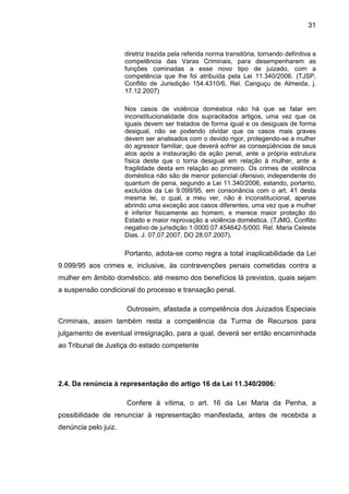 31
diretriz trazida pela referida norma transitória, tornando definitiva a
competência das Varas Criminais, para desempenharem as
funções cominadas a esse novo tipo de juizado, com a
competência que lhe foi atribuída pela Lei 11.340/2006. (TJSP,
Conflito de Jurisdição 154.4310/6, Rel. Canguçu de Almeida, j.
17.12.2007)
Nos casos de violência doméstica não há que se falar em
inconstitucionalidade dos supracitados artigos, uma vez que os
iguais devem ser tratados de forma igual e os desiguais de forma
desigual, não se podendo olvidar que os casos mais graves
devem ser analisados com o devido rigor, protegendo-se a mulher
do agressor familiar, que deverá sofrer as conseqüências de seus
atos após a instauração da ação penal, ante a própria estrutura
física deste que o torna desigual em relação à mulher, ante a
fragilidade desta em relação ao primeiro. Os crimes de violência
doméstica não são de menor potencial ofensivo, independente do
quantum de pena, segundo a Lei 11.340/2006, estando, portanto,
excluídos da Lei 9.099/95, em consonância com o art. 41 desta
mesma lei, o qual, a meu ver, não é inconstitucional, apenas
abrindo uma exceção aos casos diferentes, uma vez que a mulher
é inferior fisicamente ao homem, e merece maior proteção do
Estado e maior reprovação a violência doméstica. (TJMG, Conflito
negativo de jurisdição 1.0000.07.454642-5/000. Rel. Maria Celeste
Dias. J. 07.07.2007, DO 28.07.2007).
Portanto, adota-se como regra a total inaplicabilidade da Lei
9.099/95 aos crimes e, inclusive, às contravenções penais cometidas contra a
mulher em âmbito doméstico, até mesmo dos benefícios lá previstos, quais sejam
a suspensão condicional do processo e transação penal.
Outrossim, afastada a competência dos Juizados Especiais
Criminais, assim também resta a competência da Turma de Recursos para
julgamento de eventual irresignação, para a qual, deverá ser então encaminhada
ao Tribunal de Justiça do estado competente
2.4. Da renúncia à representação do artigo 16 da Lei 11.340/2006:
Confere à vítima, o art. 16 da Lei Maria da Penha, a
possibilidade de renunciar à representação manifestada, antes de recebida a
denúncia pelo juiz.
 