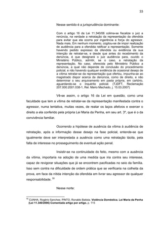 33
Nesse sentido é a jurisprudência dominante:
Com o artigo 16 da Lei 11.340/06 colima-se fiscalize o juiz a
renúncia, na verdade a retratação da representação da ofendida
para evitar que ela ocorra por ingerência e força do agressor.
Nada mais. Em nenhum momento, cogitou-se de impor realização
de audiência para a ofendida ratificar a representação. Somente
havendo pedido expresso da ofendida ou evidência da sua
intenção de retratar-se, e desde que antes do recebimento da
denúncia, é que designará o juiz audiência para, ouvido o
Ministério Público, admitir, se o caso, a retratação da
representação. No caso, oferecida pelo Ministério Público a
denúncia, a qual não depende de conclusão do procedimento
policial, e não havendo qualquer evidência de ocasional desejo de
a vítima retratar-se da representação que ofertou, impunha-se ao
magistrado dispor acerca da denúncia, como de direito, e não
determinar o seu arquivamento em pasta própria, em cartório,
aguardando-se o inquérito policial. (TJDFT, Reclamação
207.000.2001.038-1, Rel. Mario Machado, j. 15.03.2007)
Vê-se assim, o artigo 16 da Lei em questão, como uma
faculdade que tem a vítima de retratar-se da representação manifestada contra o
agressor, numa tentativa, muitas vezes, de reatar os laços afetivos e exercer o
direito a ela conferido pela própria Lei Maria da Penha, em seu art. 3º, que é o da
convivência familiar.
Ocorrendo a hipótese de ausência da vítima à audiência de
retratação, após a informação desse desejo na fase policial, entende-se que
igualmente deve ser interpretada a ausência como uma retratação tácita, pela
falta de interesse no prosseguimento de eventual ação penal.
Insistir-se na continuidade do feito, mesmo com a ausência
da vítima, importaria na adoção de uma medida que iria contra seu interesse,
capaz de revigorar situações que já se encontrem pacificadas no seio da família.
Isso sem contra na dificuldade de ordem prática que se verificaria na colheita da
prova, em face da nítida intenção da ofendida em livrar seu agressor de qualquer
responsabilidade. 50
Nesse norte:
50
CUNHA, Rogério Sanches; PINTO, Ronaldo Batista. Violência Doméstica. Lei Maria da Penha
(Lei 11.340/2006) Comentada artigo por artigo. p. 115
 