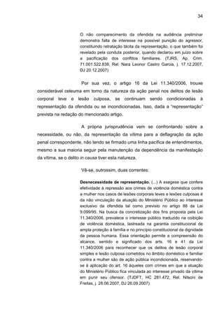 34
O não comparecimento da ofendida na audiência preliminar
demonstra falta de interesse na possível punição do agressor,
constituindo retratação tácita da representação, o que também foi
revelado pela conduta posterior, quando declarou em juízo sobre
a pacificação dos conflitos familiares. (TJRS, Ap. Crim.
71.001.522.838, Rel. Nara Leonor Castro Garcia, j. 17.12.2007,
DJ 20.12.2007)
Por sua vez, o artigo 16 da Lei 11.340/2006, trouxe
considerável celeuma em torno da natureza da ação penal nos delitos de lesão
corporal leve e lesão culposa, se continuam sendo condicionadas à
representação da ofendida ou se incondicionadas. Isso, dada a “representação”
prevista na redação do mencionado artigo.
A própria jurisprudência vem se confrontando sobre a
necessidade, ou não, da representação da vítima para a deflagração da ação
penal correspondente, não tendo se firmado uma linha pacífica de entendimentos,
mesmo a sua maioria seguir pela manutenção da dependência da manifestação
da vítima, se o delito in causa tiver esta natureza.
Vê-se, outrossim, duas correntes:
Desnecessidade de representação. (...) A exegese que confere
efetividade à repressão aos crimes de violência doméstica contra
a mulher nos casos de lesões corporais leves e lesões culposas é
da não vinculação da atuação do Ministério Público ao interesse
exclusivo da ofendida tal como previsto no artigo 88 da Lei
9.099/95. Na busca da concretização dos fins proposta pela Lei
11.340/2006, prevalece o interesse público traduzido na coibição
de violência doméstica, lastreada na garantia constitucional de
ampla proteção á família e no princípio constitucional da dignidade
da pessoa humana. Essa orientação permite a compreensão do
alcance, sentido e significado dos arts. 16 e 41 da Lei
11.340/2006 para reconhecer que os delitos de lesão corporal
simples e lesão culposa cometidos no âmbito doméstico e familiar
contra a mulher são de ação pública incondicionada, reservando-
se à aplicação do art. 16 àqueles com crimes em que a atuação
do Ministério Público fica vinculada ao interesse privado da vítima
em punir seu ofensor. (TJDFT, HC 281.472, Rel. Nilsoni de
Freitas, j. 28.06.2007, DJ 26.09.2007)
 