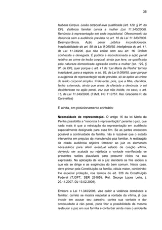 35
Hábeas Corpus. Lesão corporal leve qualificada (art. 129, § 9º, do
CP). Violência familiar contra a mulher (Lei 11.340/2006).
Renúncia à representação em sede inquisitorial. Oferecimento da
denúncia sem a audiência prevista no art. 16 da Lei 11.340/2006.
Desimportância. Ação penal pública incondicionada.
Inaplicabilidade do art. 88 da Lei 9.099/95. Inteligência do art. 41,
da Lei 11.340/06, que não colide com seu art. 16. Ordem
conhecida e denegada. É pública e incondicionada a ação penal
relativa ao crime de lesão corporal, ainda que leve, se qualificada
pela natureza domesticada agressão contra a mulher (art. 129, §
9º, do CP), quer porque o art. 41 da “Lei Maria da Penha” tornou
inaplicável, para a espécie, o art. 88, da Lei 9.099/95, quer porque
a exigência de representação neste prevista, só se aplica ao crime
de lesão corporal simples. Irrelevante, pois, que a filha, ofendida,
tenha externado, ainda que antes de ofertada a denúncia, o sei
desinteresse na ação penal, vez que não incide, no caso, o art.
16, da Lei 11.340/2006. (TJMT, HC 11.0757. Rel. Graciema R. de
Caravellas)
E ainda, em posicionamento contrário:
Necessidade de representação. O artigo 16 da lei Maria da
Penha possibilita a “renúncia à representação” perante o juiz, que
nada mais é que a retratação da representação em audiência
especialmente designada para esse fim. Se as partes entendem
possível a continuidade da família, não é razoável que o estado
intervenha em prejuízo da manutenção paz familiar. A realização
da citada audiência objetiva fornecer ao juiz os elementos
necessários para aferir eventual estado de coação vítima,
devendo ser acatada ou rejeitada a vontade manifestada se
presentes razões plausíveis para presumir vícios na sua
expressão. Na aplicação da lei o juiz atenderá os fins sociais a
que ela se dirige e as exigências do bem comum. Neste caso,
deve primar pela Constituição da família, célula mater, conferindo-
lhe especial proteção, nos termos do art. 226 da Constituição
Federal (TJDFT, SER 291859. Rel. George Lopes Leite, j.
29.11.2007. DJ 13.02.2008).
Embora a Lei 11.340/2006, vise coibir a violência doméstica e
familiar, correto se mostra respeitar a vontade da vítima, já que
insistir em acusar seu parceiro, contra sua vontade e dar
continuidade à cão penal, pode tirar a possibilidade da mesma
restaurar a paz em sua família e conturbar ainda mais o ambiente
 
