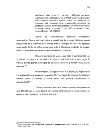 36
doméstico. Aliás, o art. 41 da Lei 11.340/2006, ao vedar
expressamente a aplicação da Lei 9.099/95 aos crimes praticados
com violência doméstica apenas proibiu os benefícios da
transação civil, transação penal e suspensão condicional do
processo à autores de crimes praticados com violência doméstica
e familiar contra a mulher. (TJSP, RES 01104396.3/7, Rel.
Juvenal Duarte, j. 06.12.2007)
Ambos os entendimentos possuem consistentes
argumentos. Ocorre que, na prática, a ocorrência da primeira hipótese estaria
prejudicada se a ofendida não tivesse mais a intenção de ver seu agressor
processado, tanto na esfera processual ante a dificultosa produção de provas,
como no âmbito familiar quando da tentativa de reconciliação.
Discorre Damásio de Jesus que para a compreensão do
significado da norma é necessário indagar a sua finalidade: a ratio legis. E
inexiste dúvida quanto a intenção da lei de ser favorável à mulher e não ao seu
agressor. 51
Por derradeiro, o projeto de Lei n. 4.559/2004, originária da
Lei Maria da Penha, previa em seu artigo 30: “nos casos de violência doméstica e
familiar contra a mulher, a ação penal será pública condicionada à
representação”.
Tem-se, mais uma vez, uma maior consistência na corrente
que defende que a ação deverá ser pública condicionada à representação da
ofendida, sem o prejuízo da distinta aplicação.
51
JESUS, Damásio. Lei 11.340/2006: renúncia à representação. Carta Forense, n. 42. p. 4, São
Paulo, nov. 2006.
 