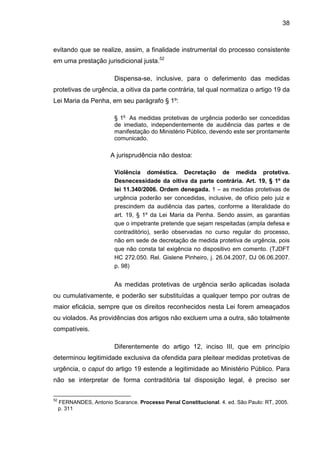 38
evitando que se realize, assim, a finalidade instrumental do processo consistente
em uma prestação jurisdicional justa.52
Dispensa-se, inclusive, para o deferimento das medidas
protetivas de urgência, a oitiva da parte contrária, tal qual normatiza o artigo 19 da
Lei Maria da Penha, em seu parágrafo § 1º:
§ 1o
As medidas protetivas de urgência poderão ser concedidas
de imediato, independentemente de audiência das partes e de
manifestação do Ministério Público, devendo este ser prontamente
comunicado.
A jurisprudência não destoa:
Violência doméstica. Decretação de medida protetiva.
Desnecessidade da oitiva da parte contrária. Art. 19, § 1º da
lei 11.340/2006. Ordem denegada. 1 – as medidas protetivas de
urgência poderão ser concedidas, inclusive, de ofício pelo juiz e
prescindem da audiência das partes, conforme a literalidade do
art. 19, § 1º da Lei Maria da Penha. Sendo assim, as garantias
que o impetrante pretende que sejam respeitadas (ampla defesa e
contraditório), serão observadas no curso regular do processo,
não em sede de decretação de medida protetiva de urgência, pois
que não consta tal exigência no dispositivo em comento. (TJDFT
HC 272.050. Rel. Gislene Pinheiro, j. 26.04.2007, DJ 06.06.2007.
p. 98)
As medidas protetivas de urgência serão aplicadas isolada
ou cumulativamente, e poderão ser substituídas a qualquer tempo por outras de
maior eficácia, sempre que os direitos reconhecidos nesta Lei forem ameaçados
ou violados. As providências dos artigos não excluem uma a outra, são totalmente
compatíveis.
Diferentemente do artigo 12, inciso III, que em princípio
determinou legitimidade exclusiva da ofendida para pleitear medidas protetivas de
urgência, o caput do artigo 19 estende a legitimidade ao Ministério Público. Para
não se interpretar de forma contraditória tal disposição legal, é preciso ser
52
FERNANDES, Antonio Scarance. Processo Penal Constitucional. 4. ed. São Paulo: RT, 2005.
p. 311
 