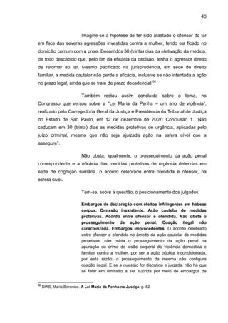 40
Imagine-se a hipótese de ter sido afastado o ofensor do lar
em face das severas agressões investidas contra a mulher, tendo ela ficado no
domicílio comum com a prole. Decorridos 30 (trinta) dias da efetivação da medida,
de todo descabido que, pelo fim da eficácia da decisão, tenha o agressor direito
de retornar ao lar. Mesmo pacificado na jurisprudência, em sede de direito
familiar, a medida cautelar não perde a eficácia, inclusive se não intentada a ação
no prazo legal, ainda que se trate de prazo decadencial.56
Também restou assim concluído sobre o tema, no
Congresso que versou sobre a “Lei Maria da Penha – um ano de vigência”,
realizado pela Corregedoria Geral da Justiça e Presidência do Tribunal de Justiça
do Estado de São Paulo, em 12 de dezembro de 2007: Conclusão 1. “Não
caducam em 30 (trinta) dias as medidas protetivas de urgência, aplicadas pelo
juízo criminal, mesmo que não seja ajuizada ação na esfera cível que a
assegure”.
Não obsta, igualmente, o prosseguimento da ação penal
correspondente e a eficácia das medidas protetivas de urgência deferidas em
sede de cognição sumária, o acordo celebrado entre ofendida e ofensor, na
esfera cível.
Tem-se, sobre a questão, o posicionamento dos julgados:
Embargos de declaração com efeitos infringentes em habeas
corpus. Omissão inexistente. Ação cautelar de medidas
protetivas. Acordo entre ofensor e ofendida. Não obsta o
prosseguimento da ação penal. Coação ilegal não
caracterizada. Embargos improcedentes. O acordo celebrado
entre ofensor e ofendida no âmbito da ação cautelar de medidas
protetivas, não osbta o prosseguimento da ação penal na
apuração do crime de lesão corporal de violência doméstica e
familiar contra a mulher, por ser a ação pública incondicionada,
por esta razão, o prosseguimento da mesma não configura
coação ilegal. E se a questão for discutida e julgada, não há que
se falar em omissão a ser suprida por meio de embargos de
56
DIAS, Maria Berenice. A Lei Maria da Penha na Justiça. p. 82
 