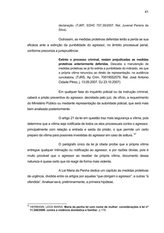 41
declaração. (TJMT, EDHC 757.39/2007. Rel. Juvenal Pereira da
Silva)
Outrossim, as medidas protetivas deferidas terão a perda se sua
eficácia ante a extinção da punibilidade do agressor, no âmbito processual penal,
conforme preconiza a jurisprudência:
Extinto o processo criminal, restam prejudicadas as medidas
protetivas anteriormente deferidas. Descabe a manutenção de
medidas protetivas se já foi extinta a punibilidade do indiciado, eis que
a própria vítima renunciou ao direito de representação, na audiência
conciliatória. (TJRS, Ap Crim. 70019552579, Rel. José Antonio
Cidade Pitrez, j. 13.09.2007. DJ 23.10.2007)
Em qualquer fase do inquérito policial ou da instrução criminal,
caberá a prisão preventiva do agressor, decretada pelo juiz, de ofício, a requerimento
do Ministério Público ou mediante representação da autoridade policial, que será mais
bem analisada posteriormente.
O artigo 21 da lei em questão traz mais segurança a vítima, pois
determina que a vítima seja notificada de todos os atos processuais contra o agressor,
principalmente com relação a entrada e saída da prisão, o que permite um certo
preparo da vítima para possíveis investidas do agressor em caso de soltura. 57
O parágrafo único da lei já citada proíbe que a própria vítima
entregue qualquer intimação ou notificação ao agressor, e por razões óbvias, pois é
muito provável que o agressor ao receber da própria vítima, documento dessa
natureza é quase certo que irá reagir de forma mais violenta.
A Lei Maria da Penha dedica um capítulo às medidas protetivas
de urgência, dividida entre os artigos por aquelas “que obrigam o agressor”, e outras “à
ofendida”. Analisar-se-á, preliminarmente, a primeira hipótese.
57
HERMANN, LEDA MARIA. Maria da penha lei com nome de mulher: considerações à lei nº
11.340/2006: contra a violência doméstica e familiar. p.178.
 