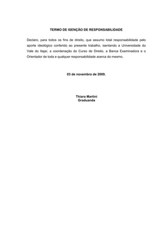 TERMO DE ISENÇÃO DE RESPONSABILIDADE
Declaro, para todos os fins de direito, que assumo total responsabilidade pelo
aporte ideológico conferido ao presente trabalho, isentando a Universidade do
Vale do Itajaí, a coordenação do Curso de Direito, a Banca Examinadora e o
Orientador de toda e qualquer responsabilidade acerca do mesmo.
03 de novembro de 2009.
Thiara Martini
Graduanda
 