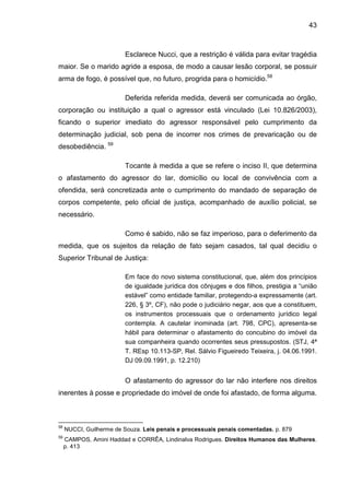 43
Esclarece Nucci, que a restrição é válida para evitar tragédia
maior. Se o marido agride a esposa, de modo a causar lesão corporal, se possuir
arma de fogo, é possível que, no futuro, progrida para o homicídio.58
Deferida referida medida, deverá ser comunicada ao órgão,
corporação ou instituição a qual o agressor está vinculado (Lei 10.826/2003),
ficando o superior imediato do agressor responsável pelo cumprimento da
determinação judicial, sob pena de incorrer nos crimes de prevaricação ou de
desobediência. 59
Tocante à medida a que se refere o inciso II, que determina
o afastamento do agressor do lar, domicílio ou local de convivência com a
ofendida, será concretizada ante o cumprimento do mandado de separação de
corpos competente, pelo oficial de justiça, acompanhado de auxílio policial, se
necessário.
Como é sabido, não se faz imperioso, para o deferimento da
medida, que os sujeitos da relação de fato sejam casados, tal qual decidiu o
Superior Tribunal de Justiça:
Em face do novo sistema constitucional, que, além dos princípios
de igualdade jurídica dos cônjuges e dos filhos, prestigia a “união
estável” como entidade familiar, protegendo-a expressamente (art.
226, § 3º, CF), não pode o judiciário negar, aos que a constituem,
os instrumentos processuais que o ordenamento jurídico legal
contempla. A cautelar inominada (art. 798, CPC), apresenta-se
hábil para determinar o afastamento do concubino do imóvel da
sua companheira quando ocorrentes seus pressupostos. (STJ, 4ª
T. REsp 10.113-SP, Rel. Sálvio Figueiredo Teixeira, j. 04.06.1991.
DJ 09.09.1991, p. 12.210)
O afastamento do agressor do lar não interfere nos direitos
inerentes à posse e propriedade do imóvel de onde foi afastado, de forma alguma.
58
NUCCI, Guilherme de Souza. Leis penais e processuais penais comentadas. p. 879
59
CAMPOS, Amini Haddad e CORRÊA, Lindinalva Rodrigues. Direitos Humanos das Mulheres.
p. 413
 