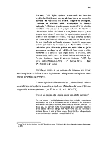 44
Processo Civil. Ação cautelar preparatória de interdito
proibitório. Medida para que ex-cônjuge saia e se mantenha
afastado da residência da mulher. Integridade ameaçada.
Questões de natureza penal. Inadequação da medida
pleiteada. 1. Descabe a ação cautelar preparatória de interdito
proibitório, uma vez que é da própria natureza do interdito a
concessão da liminar para obstar a turbação ou o esbulho que se
ameaça concretizar. 2. Ademais, no caso concreto a cauda de
pedir não tem natureza possessória, pois o que pretende a autora
é a obtenção de medidas contra ex-cônjuge que se recusa a sair
de sua residência, proferindo ameaças, causando danos aos
coibidos por medida de natureza cível. 3. As medidas protetivas
pleiteadas pela recorrente podem ser solicitadas ao juízo
competente com base na lei 11.340/2006. Recurso não provido,
mantendo-se a sentença que julgou extinto o processo, sem
julgamento do mérito, tendo em vista a falta de interesse de agir.
Decisão. Conhecer. Negar Provimento. Unânime. (TJDF, Ap
Cível 20060210007644APC – 5ª Turma Cível – DJU
07.12.2006. p. 2) (grifei)
Denota-se, assim, a real intenção do legislador em primar
pela integridade da vítima e seus dependentes, assegurando ao agressor seus
direitos atinentes ao patrimônio.
A novel legislação trouxe também a possibilidade da medida
ora explanada ser atribuída a ofendida, a qual será afastada do lar, pela ordem do
magistrado, a seu requerimento (art. 23, inciso III, Lei 11.340/2006).
Porém tal medida não é regra, como bem alerta Campos:60
Em que pese a possibilidade descrita no item anterior, ressalta-se
a evidência de que a prioridade da Lei é sempre a de afastar o
acusado da residência comum, como dispõe o inciso II do art. 22
desta Lei, até por ser muito mais prático que o agressor sozinho
deixe a casa e busque abrigo num hotel ou na casa de parentes e
amigos, do que o faça a vítima e seus dependentes, não podendo
se considerar nem razoável raciocínio diverso.
60
CAMPOS, Amini Haddad e CORRÊA, Lindinalva Rodrigues. Direitos Humanos das Mulheres.
p. 419
 