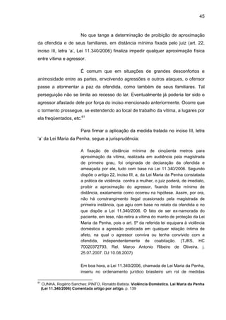 45
No que tange a determinação de proibição de aproximação
da ofendida e de seus familiares, em distância mínima fixada pelo juiz (art. 22,
inciso III, letra ‘a’, Lei 11.340/2006) finaliza impedir qualquer aproximação física
entre vítima e agressor.
É comum que em situações de grandes desconfortos e
animosidade entre as partes, envolvendo agressões e outros ataques, o ofensor
passe a atormentar a paz da ofendida, como também de seus familiares. Tal
perseguição não se limita ao recesso do lar. Eventualmente já poderia ter sido o
agressor afastado dele por força do inciso mencionado anteriormente. Ocorre que
o tormento prossegue, se estendendo ao local de trabalho da vítima, a lugares por
ela freqüentados, etc.61
Para firmar a aplicação da medida tratada no inciso III, letra
‘a’ da Lei Maria da Penha, segue a jurisprudência:
A fixação de distância mínima de cinqüenta metros para
aproximação da vítima, realizada em audiência pela magistrada
de primeiro grau, foi originada de declaração da ofendida e
ameaçada por ele, tudo com base na Lei 11.340/2006. Segundo
dispõe o artigo 22, inciso III, a, da Lei Maria da Penha constatada
a prática de violência contra a mulher, o juiz poderá, de imediato,
proibir a aproximação do agressor, fixando limite mínimo de
distância, exatamente como ocorreu na hipótese. Assim, por ora,
não há constrangimento ilegal ocasionado pela magistrada de
primeira instância, que agiu com base no relato da ofendida e no
que dispõe a Lei 11.340/2006. O fato de ser ex-namorada do
paciente, em tese, não retira a vítima do manto de proteção da Lei
Maria da Penha, pois o art. 5º da referida lei equipara à violência
doméstica a agressão praticada em qualquer relação íntima de
afeto, na qual o agressor conviva ou tenha convivido com a
ofendida, independentemente de coabitação. (TJRS, HC
70020372793, Rel. Marco Antonio Ribeiro de Oliveira, j.
25.07.2007. DJ 10.08.2007)
Em boa hora, a Lei 11.340/2006, chamada de Lei Maria da Penha,
inseriu no ordenamento jurídico brasileiro um rol de medidas
61
CUNHA, Rogério Sanches; PINTO, Ronaldo Batista. Violência Doméstica. Lei Maria da Penha
(Lei 11.340/2006) Comentada artigo por artigo. p. 139
 